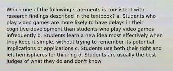 Which one of the following statements is consistent with research findings described in the textbook? a. Students who play video games are more likely to have delays in their cognitive development than students who play video games infrequently b. Students learn a new idea most effectively when they keep it simple, without trying to remember its potential implications or applications c. Students use both their right and left hemispheres for thinking d. Students are usually the best judges of what they do and don't know