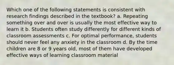 Which one of the following statements is consistent with research findings described in the textbook? a. Repeating something over and over is usually the most effective way to learn it b. Students often study differently for different kinds of classroom assessments c. For optimal performance, students should never feel any anxiety in the classroom d. By the time children are 8 or 9 years old, most of them have developed effective ways of learning classroom material