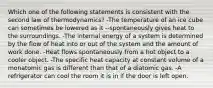 Which one of the following statements is consistent with the second law of thermodynamics? -The temperature of an ice cube can sometimes be lowered as it --spontaneously gives heat to the surroundings. -The internal energy of a system is determined by the flow of heat into or out of the system and the amount of work done. -Heat flows spontaneously from a hot object to a cooler object. -The specific heat capacity at constant volume of a monatomic gas is different than that of a diatomic gas. -A refrigerator can cool the room it is in if the door is left open.