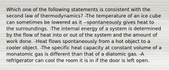 Which one of the following statements is consistent with the second law of thermodynamics? -The temperature of an ice cube can sometimes be lowered as it --spontaneously gives heat to the surroundings. -The internal energy of a system is determined by the flow of heat into or out of the system and the amount of work done. -Heat flows spontaneously from a hot object to a cooler object. -The specific heat capacity at constant volume of a monatomic gas is different than that of a diatomic gas. -A refrigerator can cool the room it is in if the door is left open.