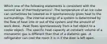 Which one of the following statements is consistent with the second law of thermodynamics? -The temperature of an ice cube can sometimes be lowered as it spontaneously gives heat to the surroundings. -The internal energy of a system is determined by the flow of heat into or out of the system and the amount of work done. -Heat flows spontaneously from a hot object to a cooler object. -The specific heat capacity at constant volume of a monatomic gas is different than that of a diatomic gas. -A refrigerator can cool the room it is in if the door is left open.