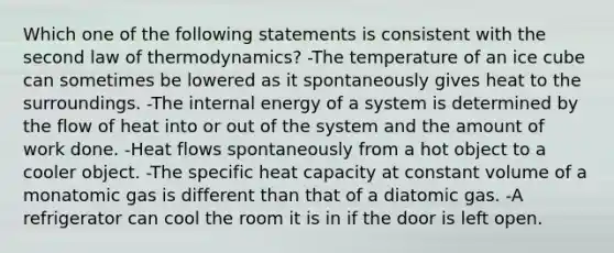 Which one of the following statements is consistent with the second law of thermodynamics? -The temperature of an ice cube can sometimes be lowered as it spontaneously gives heat to the surroundings. -The internal energy of a system is determined by the flow of heat into or out of the system and the amount of work done. -Heat flows spontaneously from a hot object to a cooler object. -The specific heat capacity at constant volume of a monatomic gas is different than that of a diatomic gas. -A refrigerator can cool the room it is in if the door is left open.