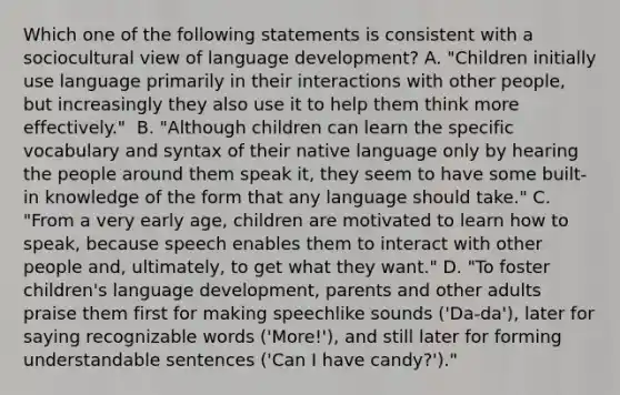 Which one of the following statements is consistent with a sociocultural view of language development? A. "Children initially use language primarily in their interactions with other people, but increasingly they also use it to help them think more effectively." ﻿ B. "Although children can learn the specific vocabulary and syntax of their native language only by hearing the people around them speak it, they seem to have some built-in knowledge of the form that any language should take." C. "From a very early age, children are motivated to learn how to speak, because speech enables them to interact with other people and, ultimately, to get what they want." D. "To foster children's language development, parents and other adults praise them first for making speechlike sounds ('Da-da'), later for saying recognizable words ('More!'), and still later for forming understandable sentences ('Can I have candy?')."