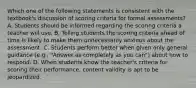 Which one of the following statements is consistent with the textbook's discussion of scoring criteria for formal assessments? A. Students should be informed regarding the scoring criteria a teacher will use. B. Telling students the scoring criteria ahead of time is likely to make them unnecessarily anxious about the assessment. C. Students perform better when given only general guidance (e.g., "Answer as completely as you can") about how to respond. D. When students know the teacher's criteria for scoring their performance, content validity is apt to be jeopardized.