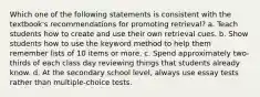 Which one of the following statements is consistent with the textbook's recommendations for promoting retrieval? a. Teach students how to create and use their own retrieval cues. b. Show students how to use the keyword method to help them remember lists of 10 items or more. c. Spend approximately two-thirds of each class day reviewing things that students already know. d. At the secondary school level, always use essay tests rather than multiple-choice tests.