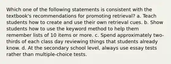 Which one of the following statements is consistent with the textbook's recommendations for promoting retrieval? a. Teach students how to create and use their own retrieval cues. b. Show students how to use the keyword method to help them remember lists of 10 items or more. c. Spend approximately two-thirds of each class day reviewing things that students already know. d. At the secondary school level, always use essay tests rather than multiple-choice tests.