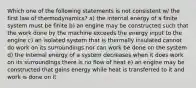 Which one of the following statements is not consistent w/ the first law of thermodynamics? a) the internal energy of a finite system must be finite b) an engine may be constructed such that the work done by the machine exceeds the energy input to the engine c) an isolated system that is thermally insulated cannot do work on its surroundings nor can work be done on the system d) the internal energy of a system decreases when it does work on its surroundings there is no flow of heat e) an engine may be constructed that gains energy while heat is transferred to it and work is done on it