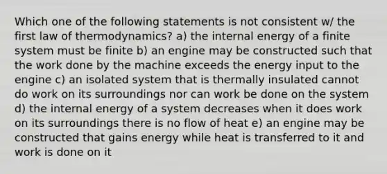 Which one of the following statements is not consistent w/ the first law of thermodynamics? a) the internal energy of a finite system must be finite b) an engine may be constructed such that the work done by the machine exceeds the energy input to the engine c) an isolated system that is thermally insulated cannot do work on its surroundings nor can work be done on the system d) the internal energy of a system decreases when it does work on its surroundings there is no flow of heat e) an engine may be constructed that gains energy while heat is transferred to it and work is done on it