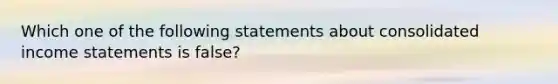 Which one of the following statements about consolidated income statements is false?