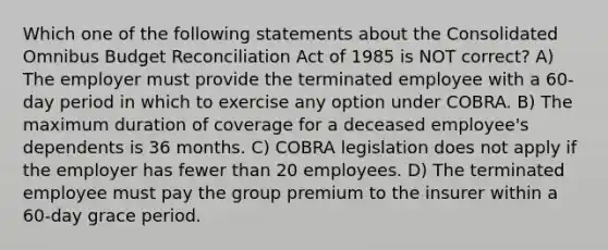 Which one of the following statements about the Consolidated Omnibus Budget Reconciliation Act of 1985 is NOT correct? A) The employer must provide the terminated employee with a 60-day period in which to exercise any option under COBRA. B) The maximum duration of coverage for a deceased employee's dependents is 36 months. C) COBRA legislation does not apply if the employer has fewer than 20 employees. D) The terminated employee must pay the group premium to the insurer within a 60-day grace period.