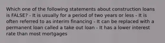 Which one of the following statements about construction loans is FALSE? - It is usually for a period of two years or less - It is often referred to as interim financing - It can be replaced with a permanent loan called a take out loan - It has a lower interest rate than most mortgages