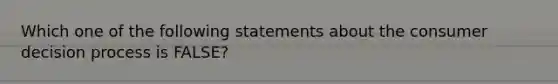 Which one of the following statements about the consumer decision process is FALSE?