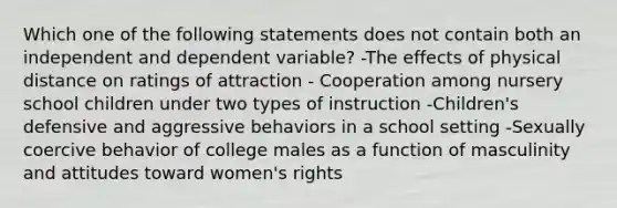 Which one of the following statements does not contain both an independent and dependent variable? -The effects of physical distance on ratings of attraction - Cooperation among nursery school children under two types of instruction -Children's defensive and aggressive behaviors in a school setting -Sexually coercive behavior of college males as a function of masculinity and attitudes toward women's rights