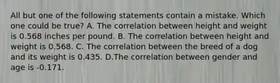 All but one of the following statements contain a mistake. Which one could be true? A. The correlation between height and weight is 0.568 inches per pound. B. The correlation between height and weight is 0.568. C. The correlation between the breed of a dog and its weight is 0.435. D.The correlation between gender and age is -0.171.