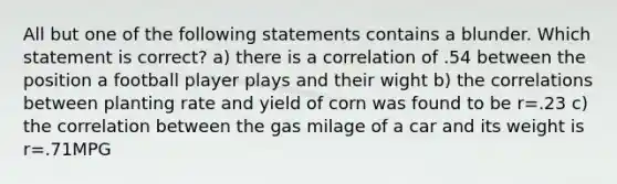 All but one of the following statements contains a blunder. Which statement is correct? a) there is a correlation of .54 between the position a football player plays and their wight b) the correlations between planting rate and yield of corn was found to be r=.23 c) the correlation between the gas milage of a car and its weight is r=.71MPG