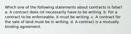 Which one of the following statements about contracts is false? a. A contract does nit necessarily have to be writing. b. For a contract to be enforceable, it must be writing. c. A contract for the sale of land must be in writing. d. A contract is a mutually binding agreement.