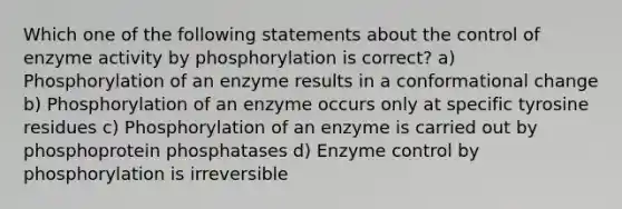 Which one of the following statements about the control of enzyme activity by phosphorylation is correct? a) Phosphorylation of an enzyme results in a conformational change b) Phosphorylation of an enzyme occurs only at specific tyrosine residues c) Phosphorylation of an enzyme is carried out by phosphoprotein phosphatases d) Enzyme control by phosphorylation is irreversible