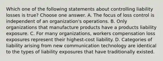 Which one of the following statements about controlling liability losses is true? Choose one answer. A. The focus of loss control is independent of an organization's operations. B. Only organizations that manufacture products have a products liability exposure. C. For many organizations, workers compensation loss exposures represent their highest-cost liability. D. Categories of liability arising from new communication technology are identical to the types of liability exposures that have traditionally existed.