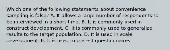 Which one of the following statements about convenience sampling is false? A. It allows a large number of respondents to be interviewed in a short time. B. It is commonly used in construct development. C. It is commonly used to generalize results to the target population. D. It is used in scale development. E. It is used to pretest questionnaires.