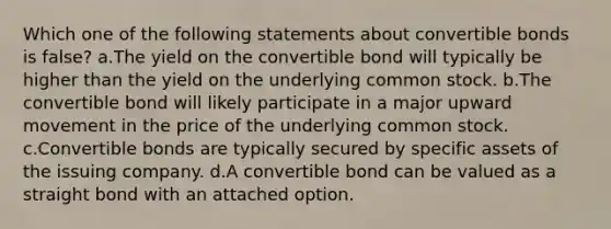 Which one of the following statements about convertible bonds is false? a.The yield on the convertible bond will typically be higher than the yield on the underlying common stock. b.The convertible bond will likely participate in a major upward movement in the price of the underlying common stock. c.Convertible bonds are typically secured by specific assets of the issuing company. d.A convertible bond can be valued as a straight bond with an attached option.