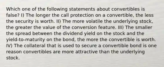 Which one of the following statements about convertibles is false? I) The longer the call protection on a convertible, the less the security is worth. II) The more volatile the underlying stock, the greater the value of the conversion feature. III) The smaller the spread between the dividend yield on the stock and the yield-to-maturity on the bond, the more the convertible is worth. IV) The collateral that is used to secure a convertible bond is one reason convertibles are more attractive than the underlying stock.