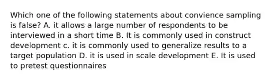 Which one of the following statements about convience sampling is false? A. it allows a large number of respondents to be interviewed in a short time B. It is commonly used in construct development c. it is commonly used to generalize results to a target population D. it is used in scale development E. It is used to pretest questionnaires