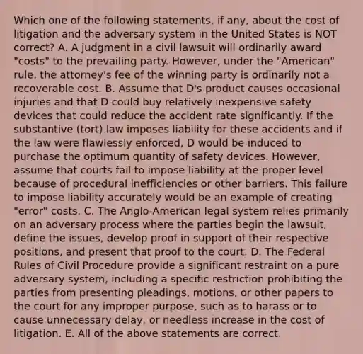 Which one of the following statements, if any, about the cost of litigation and the adversary system in the United States is NOT correct? A. A judgment in a civil lawsuit will ordinarily award "costs" to the prevailing party. However, under the "American" rule, the attorney's fee of the winning party is ordinarily not a recoverable cost. B. Assume that D's product causes occasional injuries and that D could buy relatively inexpensive safety devices that could reduce the accident rate significantly. If the substantive (tort) law imposes liability for these accidents and if the law were flawlessly enforced, D would be induced to purchase the optimum quantity of safety devices. However, assume that courts fail to impose liability at the proper level because of procedural inefficiencies or other barriers. This failure to impose liability accurately would be an example of creating "error" costs. C. The Anglo-American legal system relies primarily on an adversary process where the parties begin the lawsuit, define the issues, develop proof in support of their respective positions, and present that proof to the court. D. The Federal Rules of Civil Procedure provide a significant restraint on a pure adversary system, including a specific restriction prohibiting the parties from presenting pleadings, motions, or other papers to the court for any improper purpose, such as to harass or to cause unnecessary delay, or needless increase in the cost of litigation. E. All of the above statements are correct.