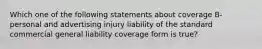 Which one of the following statements about coverage B- personal and advertising injury liability of the standard commercial general liability coverage form is true?