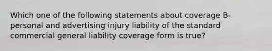 Which one of the following statements about coverage B- personal and advertising injury liability of the standard commercial general liability coverage form is true?