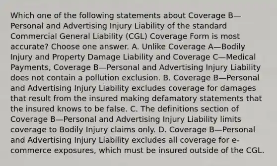 Which one of the following statements about Coverage B—Personal and Advertising Injury Liability of the standard Commercial General Liability (CGL) Coverage Form is most accurate? Choose one answer. A. Unlike Coverage A—Bodily Injury and Property Damage Liability and Coverage C—Medical Payments, Coverage B—Personal and Advertising Injury Liability does not contain a pollution exclusion. B. Coverage B—Personal and Advertising Injury Liability excludes coverage for damages that result from the insured making defamatory statements that the insured knows to be false. C. The definitions section of Coverage B—Personal and Advertising Injury Liability limits coverage to Bodily Injury claims only. D. Coverage B—Personal and Advertising Injury Liability excludes all coverage for e-commerce exposures, which must be insured outside of the CGL.