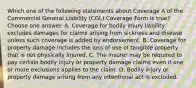 Which one of the following statements about Coverage A of the Commercial General Liability (CGL) Coverage Form is true? Choose one answer. A. Coverage for bodily injury liability excludes damages for claims arising from sickness and disease unless such coverage is added by endorsement. B. Coverage for property damage includes the loss of use of tangible property that is not physically injured. C. The insurer may be required to pay certain bodily injury or property damage claims even if one or more exclusions applies to the claim. D. Bodily injury or property damage arising from any intentional act is excluded.