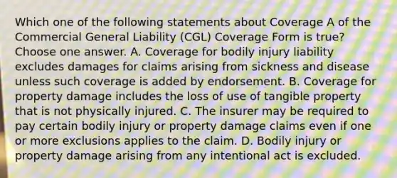 Which one of the following statements about Coverage A of the Commercial General Liability (CGL) Coverage Form is true? Choose one answer. A. Coverage for bodily injury liability excludes damages for claims arising from sickness and disease unless such coverage is added by endorsement. B. Coverage for property damage includes the loss of use of tangible property that is not physically injured. C. The insurer may be required to pay certain bodily injury or property damage claims even if one or more exclusions applies to the claim. D. Bodily injury or property damage arising from any intentional act is excluded.