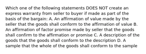 Which one of the following statements DOES NOT create an express warranty from seller to buyer if made as part of the basis of the bargain: A. An affirmation of value made by the seller that the goods shall conform to the affirmation of value B. An affirmation of factor promise made by seller that the goods shall confirm to the affirmation or promise C. A description of the goods that the goods shall conform to the description D. A sample that the whole of the goods shall conform to the sample