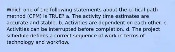 Which one of the following statements about the critical path method (CPM) is TRUE? a. The activity time estimates are accurate and stable. b. Activities are dependent on each other. c. Activities can be interrupted before completion. d. The project schedule defines a correct sequence of work in terms of technology and workflow.