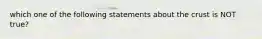 which one of the following statements about the crust is NOT true?