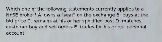 Which one of the following statements currently applies to a NYSE broker? A. owns a "seat" on the exchange B. buys at the bid price C. remains at his or her specified post D. matches customer buy and sell orders E. trades for his or her personal account