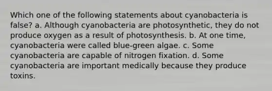 Which one of the following statements about cyanobacteria is false? a. Although cyanobacteria are photosynthetic, they do not produce oxygen as a result of photosynthesis. b. At one time, cyanobacteria were called blue-green algae. c. Some cyanobacteria are capable of nitrogen fixation. d. Some cyanobacteria are important medically because they produce toxins.