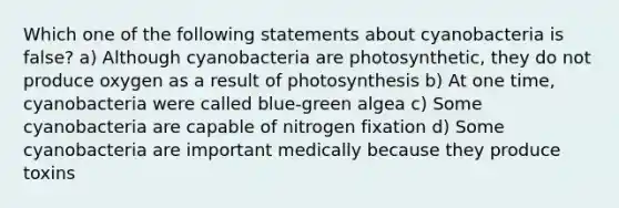 Which one of the following statements about cyanobacteria is false? a) Although cyanobacteria are photosynthetic, they do not produce oxygen as a result of photosynthesis b) At one time, cyanobacteria were called blue-green algea c) Some cyanobacteria are capable of nitrogen fixation d) Some cyanobacteria are important medically because they produce toxins