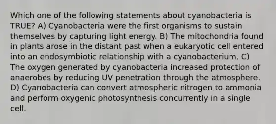 Which one of the following statements about cyanobacteria is TRUE? A) Cyanobacteria were the first organisms to sustain themselves by capturing light energy. B) The mitochondria found in plants arose in the distant past when a eukaryotic cell entered into an endosymbiotic relationship with a cyanobacterium. C) The oxygen generated by cyanobacteria increased protection of anaerobes by reducing UV penetration through the atmosphere. D) Cyanobacteria can convert atmospheric nitrogen to ammonia and perform oxygenic photosynthesis concurrently in a single cell.