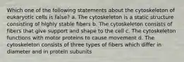 Which one of the following statements about the cytoskeleton of eukaryotic cells is false? a. The cytoskeleton is a static structure consisting of highly stable fibers b. The cytoskeleton consists of fibers that give support and shape to the cell c. The cytoskeleton functions with motor proteins to cause movement d. The cytoskeleton consists of three types of fibers which differ in diameter and in protein subunits