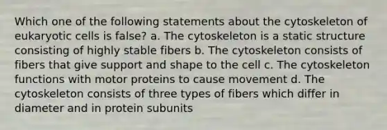 Which one of the following statements about the cytoskeleton of eukaryotic cells is false? a. The cytoskeleton is a static structure consisting of highly stable fibers b. The cytoskeleton consists of fibers that give support and shape to the cell c. The cytoskeleton functions with motor proteins to cause movement d. The cytoskeleton consists of three types of fibers which differ in diameter and in protein subunits