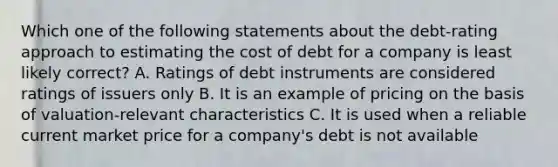 Which one of the following statements about the debt-rating approach to estimating the cost of debt for a company is least likely correct? A. Ratings of debt instruments are considered ratings of issuers only B. It is an example of pricing on the basis of valuation-relevant characteristics C. It is used when a reliable current market price for a company's debt is not available