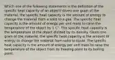 Which one of the following statements is the definition of the specific heat capacity of an object? Given one gram of the material, the specific heat capacity is the amount of energy to change the material from a solid to a gas. The specific heat capacity is the amount of energy per unit mass to raise the temperature of the object by 1 C°. The specific heat capacity is the temperature of the object divided by its density. Given one gram of the material, the specific heat capacity is the amount of energy to change the material from solid to liquid. The specific heat capacity is the amount of energy per unit mass to raise the temperature of the object from its freezing point to its boiling point.