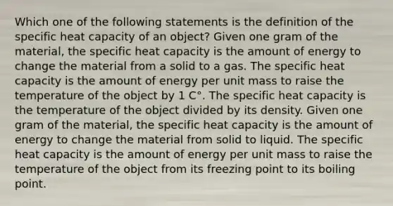 Which one of the following statements is the definition of the specific heat capacity of an object? Given one gram of the material, the specific heat capacity is the amount of energy to change the material from a solid to a gas. The specific heat capacity is the amount of energy per unit mass to raise the temperature of the object by 1 C°. The specific heat capacity is the temperature of the object divided by its density. Given one gram of the material, the specific heat capacity is the amount of energy to change the material from solid to liquid. The specific heat capacity is the amount of energy per unit mass to raise the temperature of the object from its freezing point to its boiling point.