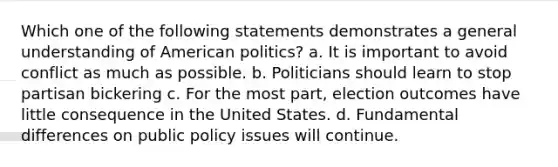 Which one of the following statements demonstrates a general understanding of American politics? a. It is important to avoid conflict as much as possible. b. Politicians should learn to stop partisan bickering c. For the most part, election outcomes have little consequence in the United States. d. Fundamental differences on public policy issues will continue.