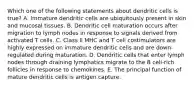 Which one of the following statements about dendritic cells is true? A. Immature dendritic cells are ubiquitously present in skin and mucosal tissues. B. Dendritic cell maturation occurs after migration to lymph nodes in response to signals derived from activated T cells. C. Class II MHC and T cell costimulators are highly expressed on immature dendritic cells and are down-regulated during maturation. D. Dendritic cells that enter lymph nodes through draining lymphatics migrate to the B cell-rich follicles in response to chemokines. E. The principal function of mature dendritic cells is antigen capture.