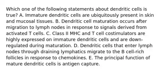 Which one of the following statements about dendritic cells is true? A. Immature dendritic cells are ubiquitously present in skin and mucosal tissues. B. Dendritic cell maturation occurs after migration to lymph nodes in response to signals derived from activated T cells. C. Class II MHC and T cell costimulators are highly expressed on immature dendritic cells and are down-regulated during maturation. D. Dendritic cells that enter lymph nodes through draining lymphatics migrate to the B cell-rich follicles in response to chemokines. E. The principal function of mature dendritic cells is antigen capture.