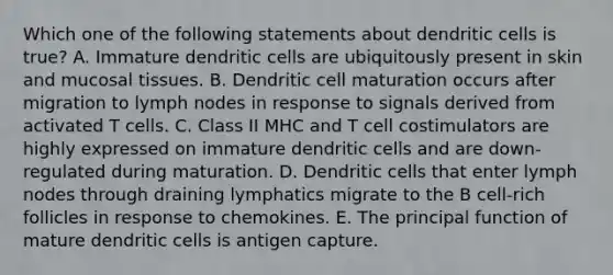 Which one of the following statements about dendritic cells is true? A. Immature dendritic cells are ubiquitously present in skin and mucosal tissues. B. Dendritic cell maturation occurs after migration to lymph nodes in response to signals derived from activated T cells. C. Class II MHC and T cell costimulators are highly expressed on immature dendritic cells and are down‐regulated during maturation. D. Dendritic cells that enter lymph nodes through draining lymphatics migrate to the B cell-rich follicles in response to chemokines. E. The principal function of mature dendritic cells is antigen capture.