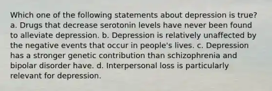 Which one of the following statements about depression is true? a. Drugs that decrease serotonin levels have never been found to alleviate depression. b. Depression is relatively unaffected by the negative events that occur in people's lives. c. Depression has a stronger genetic contribution than schizophrenia and bipolar disorder have. d. Interpersonal loss is particularly relevant for depression.