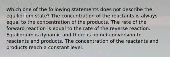 Which one of the following statements does not describe the equilibrium state? The concentration of the reactants is always equal to the concentration of the products. The rate of the forward reaction is equal to the rate of the reverse reaction. Equilibrium is dynamic and there is no net conversion to reactants and products. The concentration of the reactants and products reach a constant level.